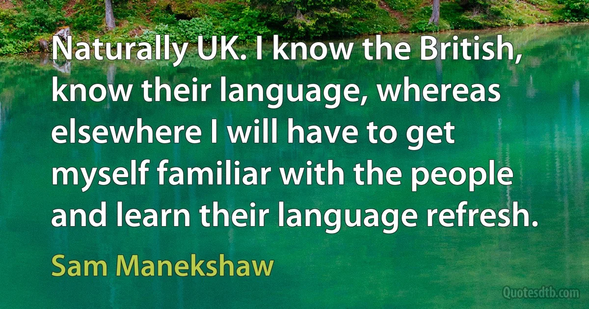 Naturally UK. I know the British, know their language, whereas elsewhere I will have to get myself familiar with the people and learn their language refresh. (Sam Manekshaw)