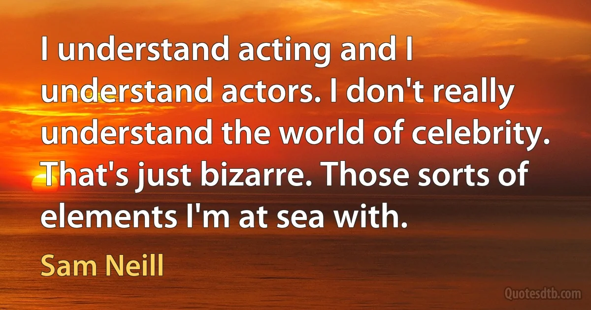 I understand acting and I understand actors. I don't really understand the world of celebrity. That's just bizarre. Those sorts of elements I'm at sea with. (Sam Neill)