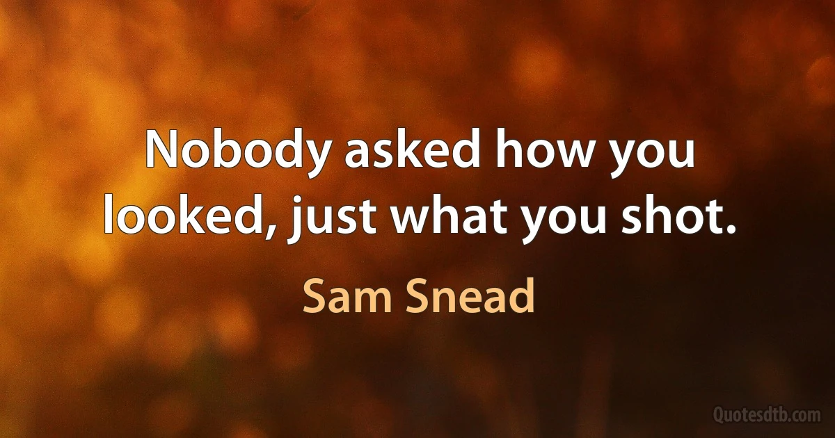 Nobody asked how you looked, just what you shot. (Sam Snead)