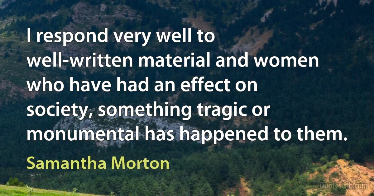 I respond very well to well-written material and women who have had an effect on society, something tragic or monumental has happened to them. (Samantha Morton)