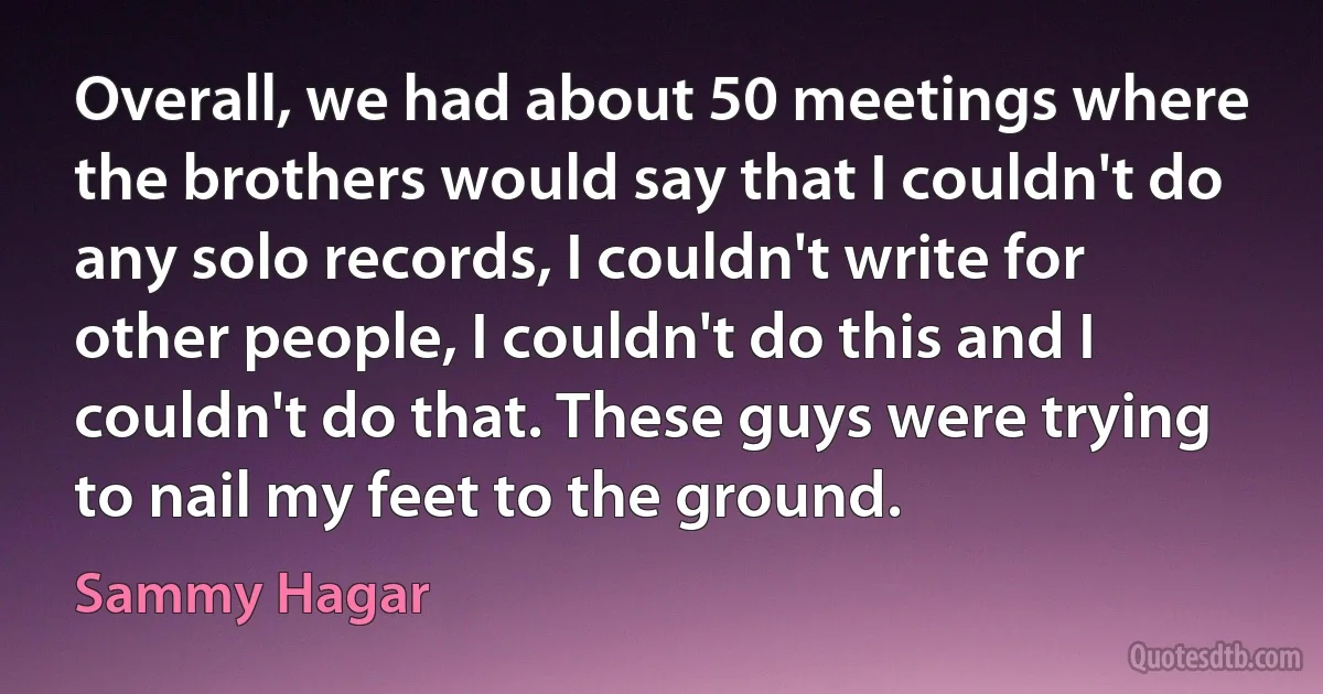 Overall, we had about 50 meetings where the brothers would say that I couldn't do any solo records, I couldn't write for other people, I couldn't do this and I couldn't do that. These guys were trying to nail my feet to the ground. (Sammy Hagar)