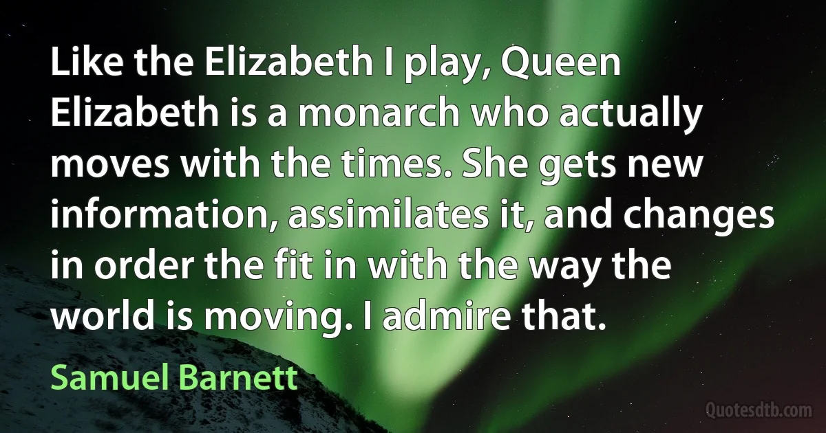 Like the Elizabeth I play, Queen Elizabeth is a monarch who actually moves with the times. She gets new information, assimilates it, and changes in order the fit in with the way the world is moving. I admire that. (Samuel Barnett)