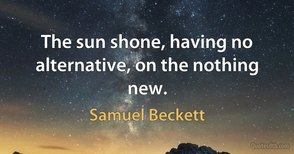 The sun shone, having no alternative, on the nothing new. (Samuel Beckett)