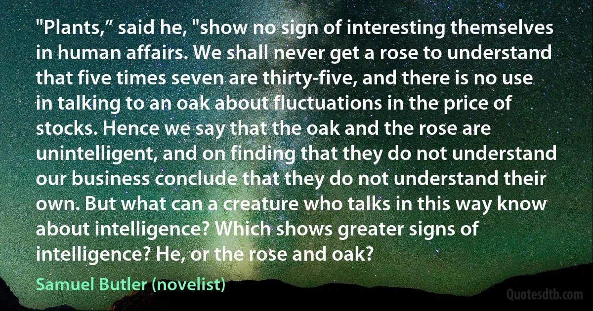 "Plants,” said he, "show no sign of interesting themselves in human affairs. We shall never get a rose to understand that five times seven are thirty-five, and there is no use in talking to an oak about fluctuations in the price of stocks. Hence we say that the oak and the rose are unintelligent, and on finding that they do not understand our business conclude that they do not understand their own. But what can a creature who talks in this way know about intelligence? Which shows greater signs of intelligence? He, or the rose and oak? (Samuel Butler (novelist))