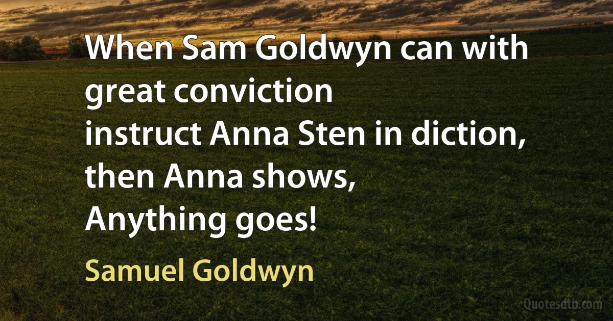 When Sam Goldwyn can with great conviction
instruct Anna Sten in diction,
then Anna shows,
Anything goes! (Samuel Goldwyn)