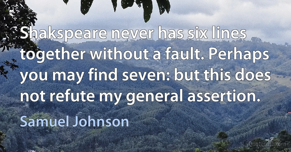 Shakspeare never has six lines together without a fault. Perhaps you may find seven: but this does not refute my general assertion. (Samuel Johnson)