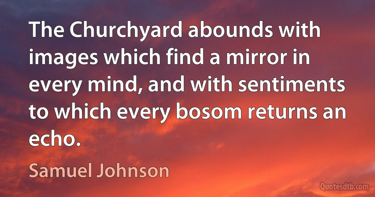 The Churchyard abounds with images which find a mirror in every mind, and with sentiments to which every bosom returns an echo. (Samuel Johnson)