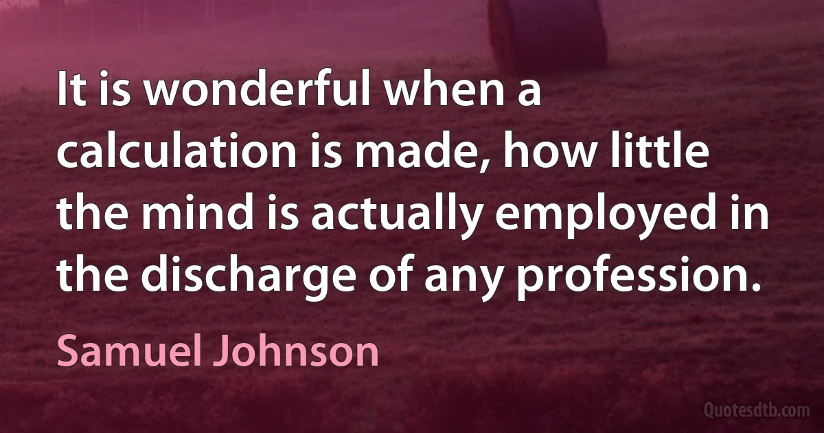 It is wonderful when a calculation is made, how little the mind is actually employed in the discharge of any profession. (Samuel Johnson)