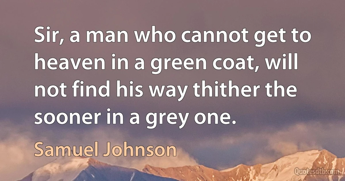 Sir, a man who cannot get to heaven in a green coat, will not find his way thither the sooner in a grey one. (Samuel Johnson)