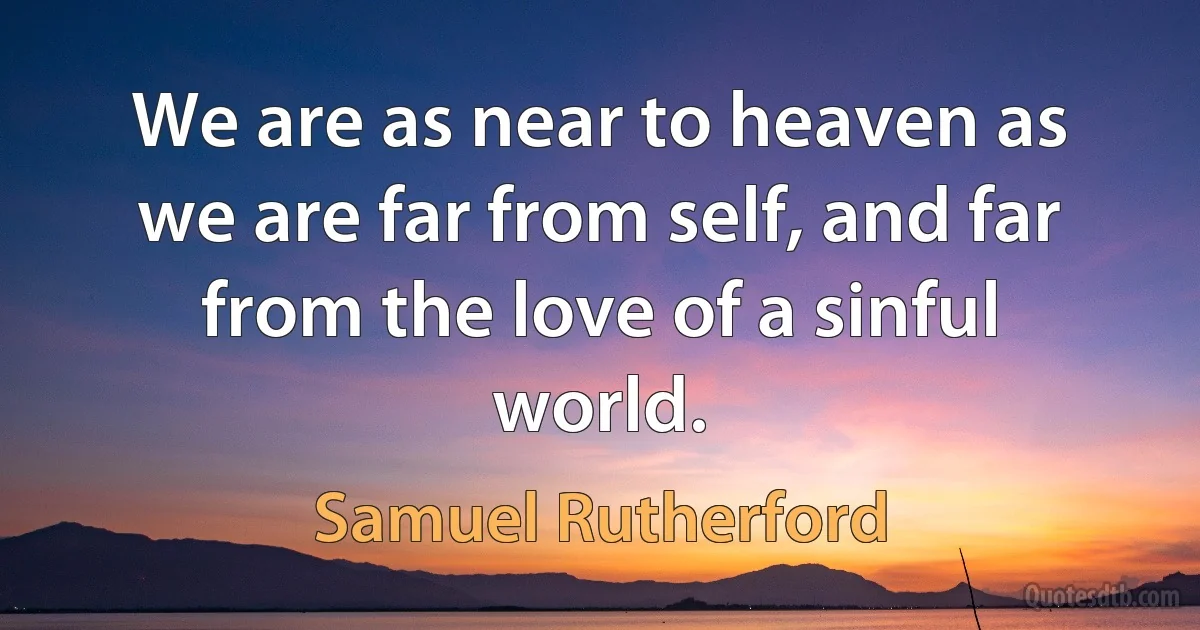 We are as near to heaven as we are far from self, and far from the love of a sinful world. (Samuel Rutherford)