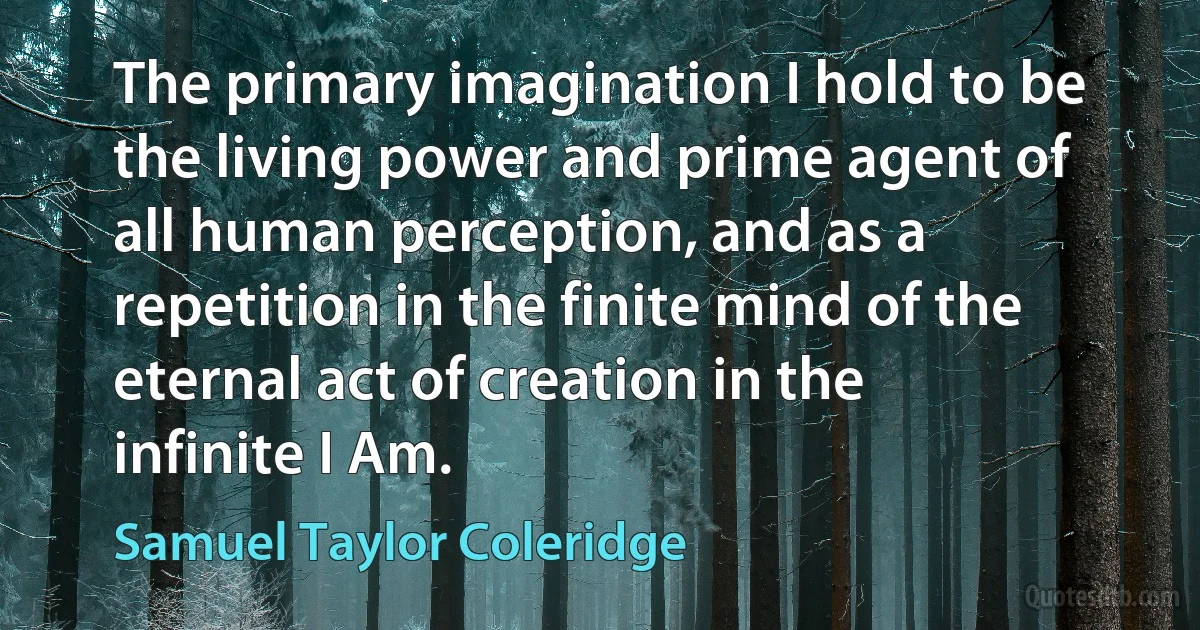 The primary imagination I hold to be the living power and prime agent of all human perception, and as a repetition in the finite mind of the eternal act of creation in the infinite I Am. (Samuel Taylor Coleridge)