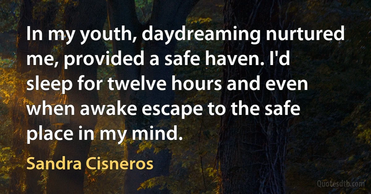 In my youth, daydreaming nurtured me, provided a safe haven. I'd sleep for twelve hours and even when awake escape to the safe place in my mind. (Sandra Cisneros)