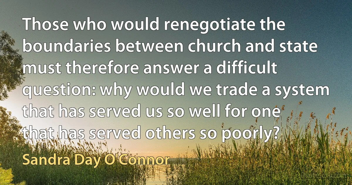 Those who would renegotiate the boundaries between church and state must therefore answer a difficult question: why would we trade a system that has served us so well for one that has served others so poorly? (Sandra Day O'Connor)