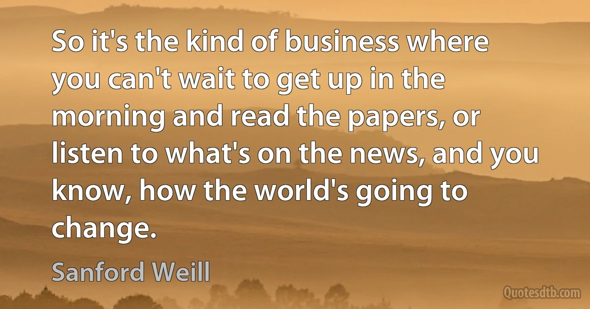 So it's the kind of business where you can't wait to get up in the morning and read the papers, or listen to what's on the news, and you know, how the world's going to change. (Sanford Weill)