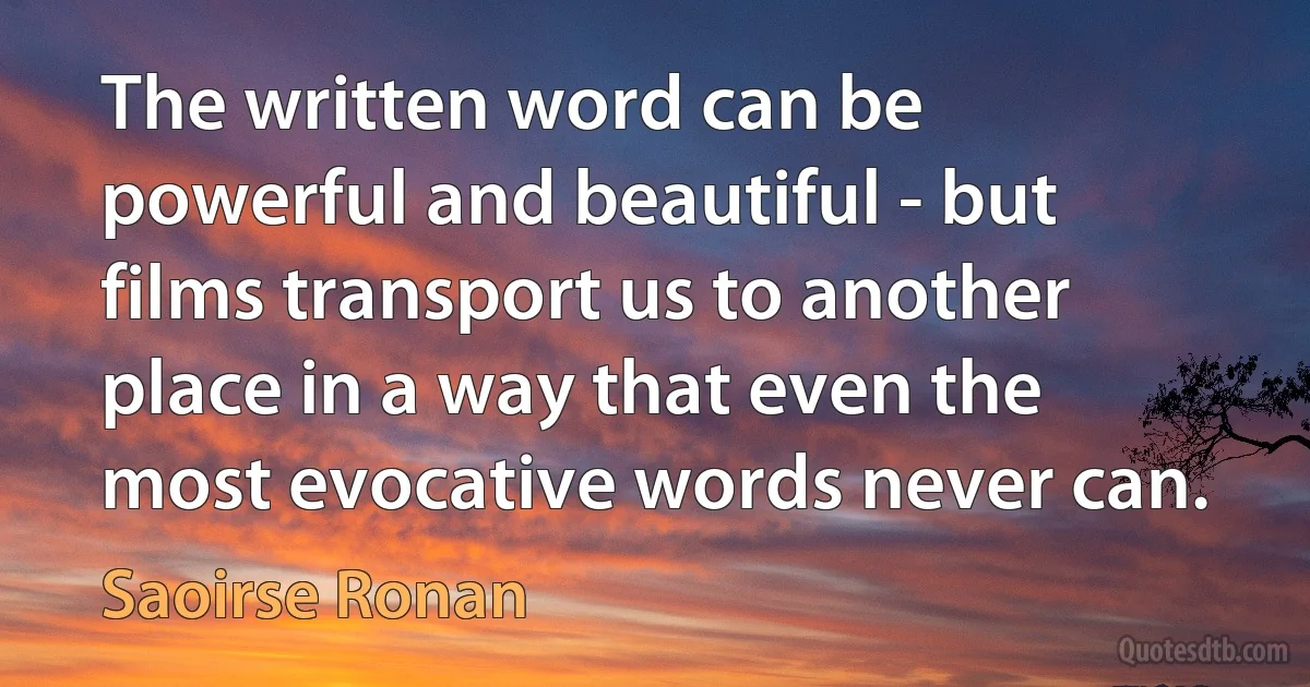 The written word can be powerful and beautiful - but films transport us to another place in a way that even the most evocative words never can. (Saoirse Ronan)