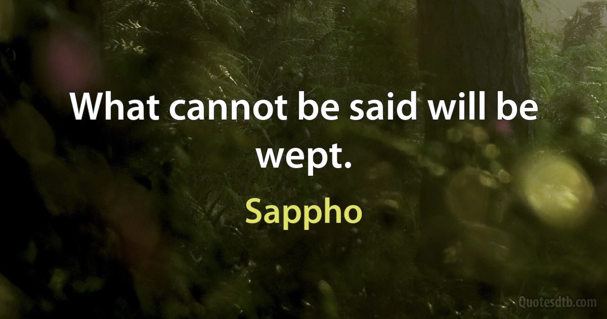 What cannot be said will be wept. (Sappho)