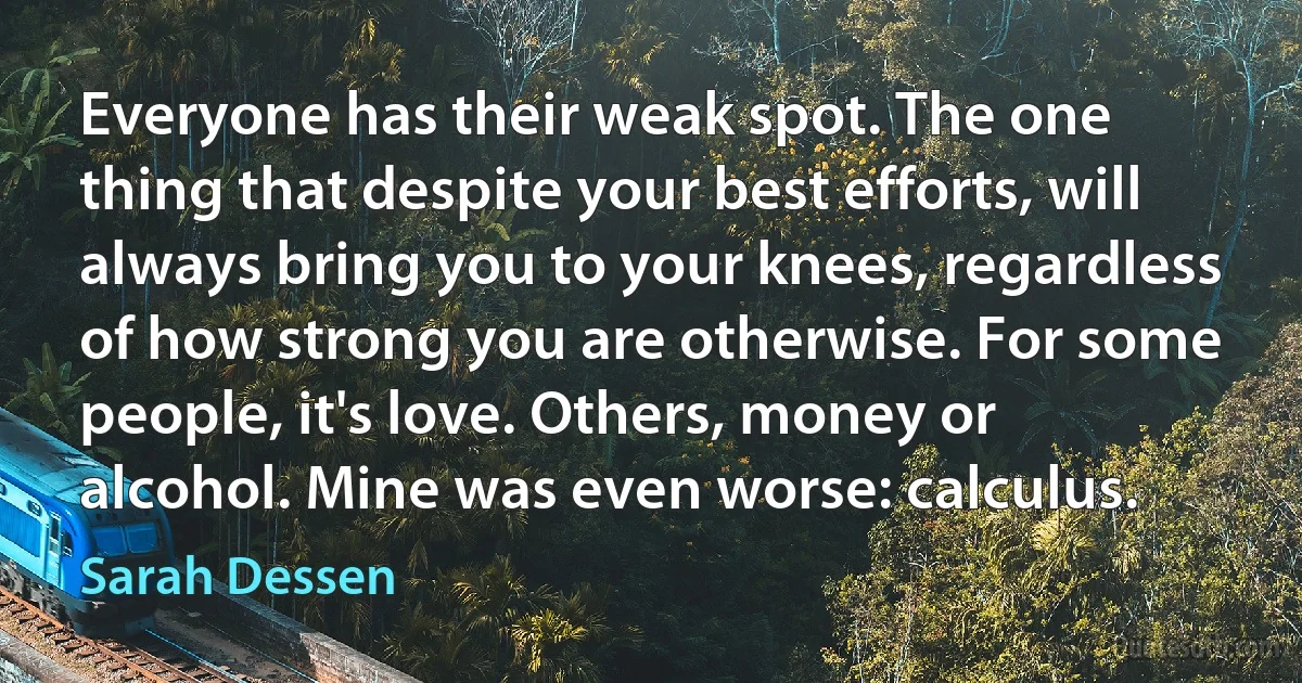 Everyone has their weak spot. The one thing that despite your best efforts, will always bring you to your knees, regardless of how strong you are otherwise. For some people, it's love. Others, money or alcohol. Mine was even worse: calculus. (Sarah Dessen)