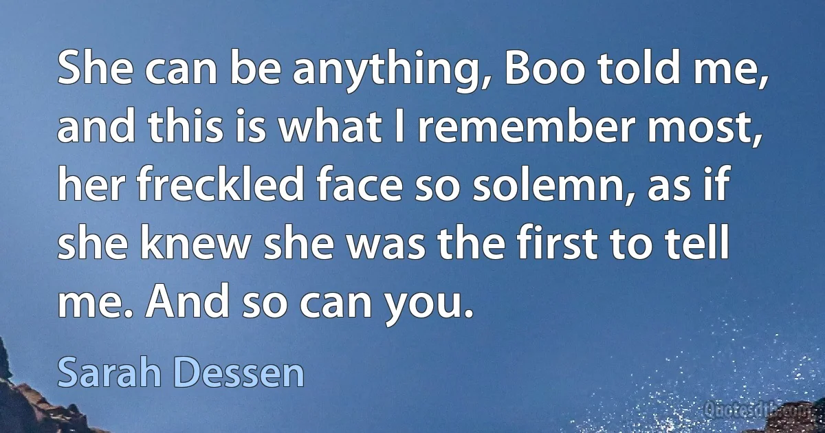 She can be anything, Boo told me, and this is what I remember most, her freckled face so solemn, as if she knew she was the first to tell me. And so can you. (Sarah Dessen)