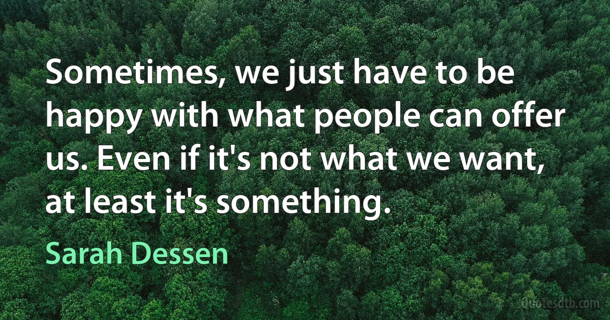 Sometimes, we just have to be happy with what people can offer us. Even if it's not what we want, at least it's something. (Sarah Dessen)