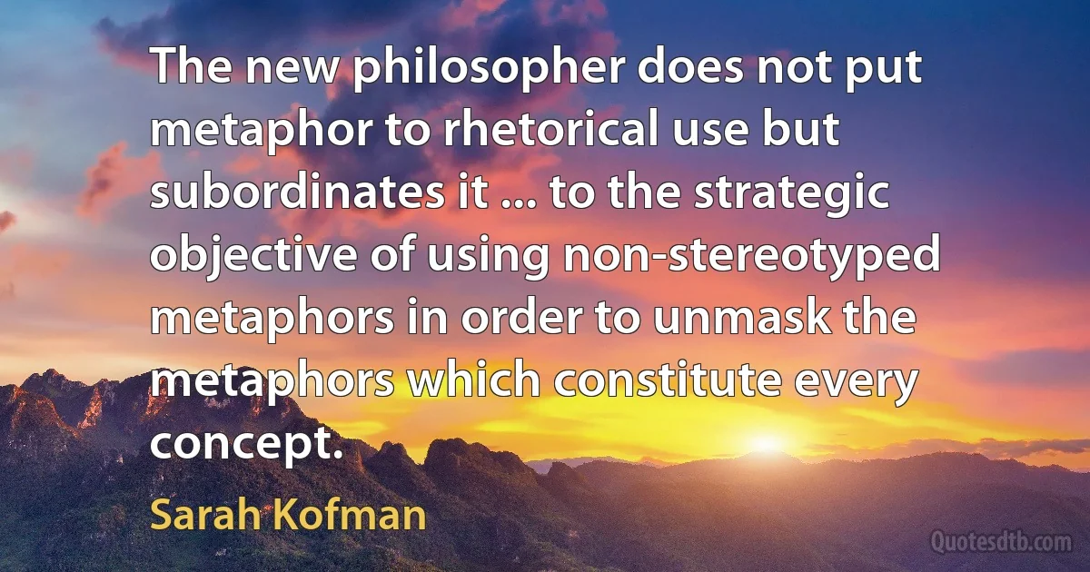 The new philosopher does not put metaphor to rhetorical use but subordinates it ... to the strategic objective of using non-stereotyped metaphors in order to unmask the metaphors which constitute every concept. (Sarah Kofman)