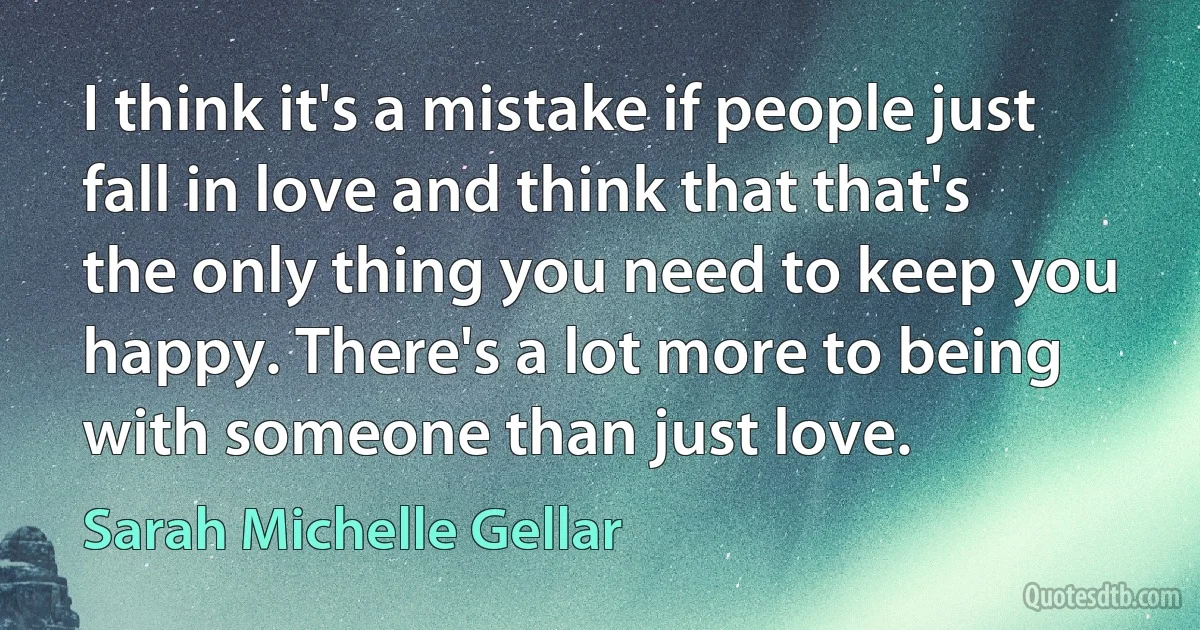 I think it's a mistake if people just fall in love and think that that's the only thing you need to keep you happy. There's a lot more to being with someone than just love. (Sarah Michelle Gellar)