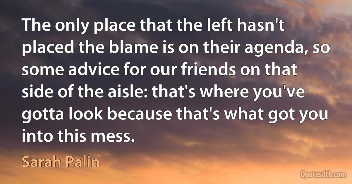 The only place that the left hasn't placed the blame is on their agenda, so some advice for our friends on that side of the aisle: that's where you've gotta look because that's what got you into this mess. (Sarah Palin)