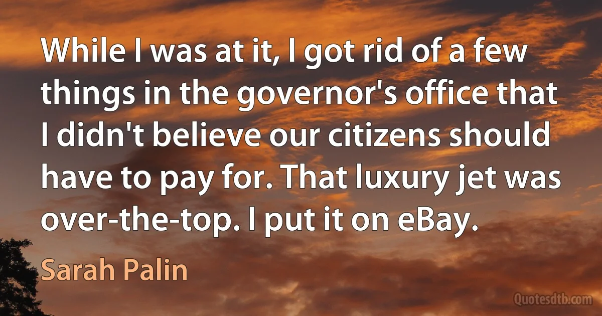 While I was at it, I got rid of a few things in the governor's office that I didn't believe our citizens should have to pay for. That luxury jet was over-the-top. I put it on eBay. (Sarah Palin)