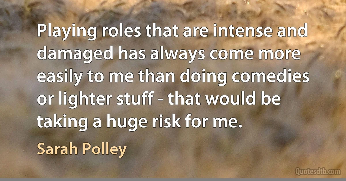 Playing roles that are intense and damaged has always come more easily to me than doing comedies or lighter stuff - that would be taking a huge risk for me. (Sarah Polley)