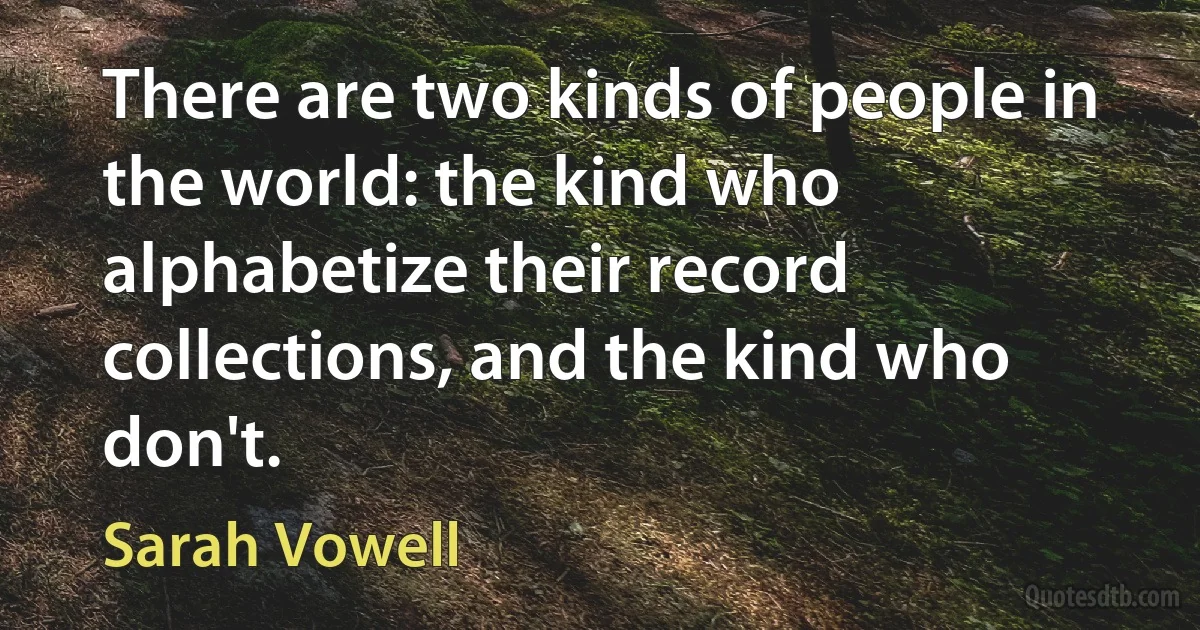 There are two kinds of people in the world: the kind who alphabetize their record collections, and the kind who don't. (Sarah Vowell)