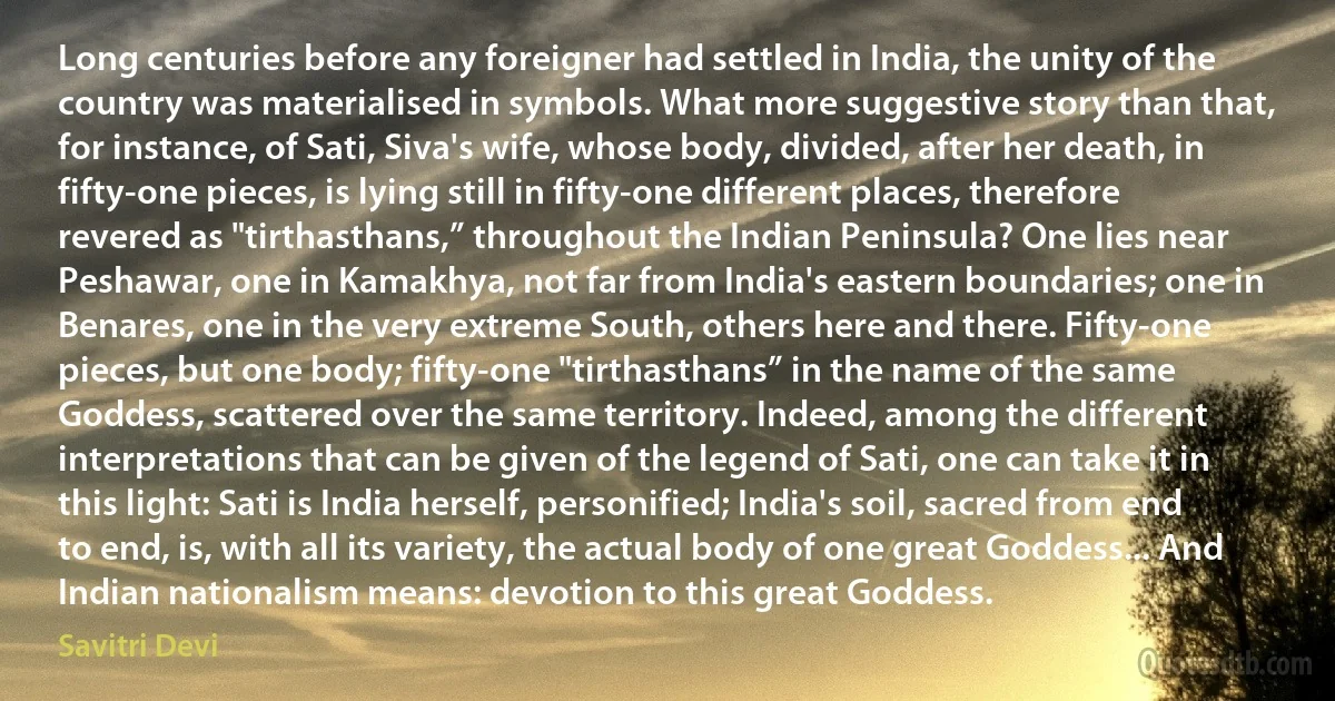 Long centuries before any foreigner had settled in India, the unity of the country was materialised in symbols. What more suggestive story than that, for instance, of Sati, Siva's wife, whose body, divided, after her death, in fifty-one pieces, is lying still in fifty-one different places, therefore revered as "tirthasthans,” throughout the Indian Peninsula? One lies near Peshawar, one in Kamakhya, not far from India's eastern boundaries; one in Benares, one in the very extreme South, others here and there. Fifty-one pieces, but one body; fifty-one "tirthasthans” in the name of the same Goddess, scattered over the same territory. Indeed, among the different interpretations that can be given of the legend of Sati, one can take it in this light: Sati is India herself, personified; India's soil, sacred from end to end, is, with all its variety, the actual body of one great Goddess... And Indian nationalism means: devotion to this great Goddess. (Savitri Devi)