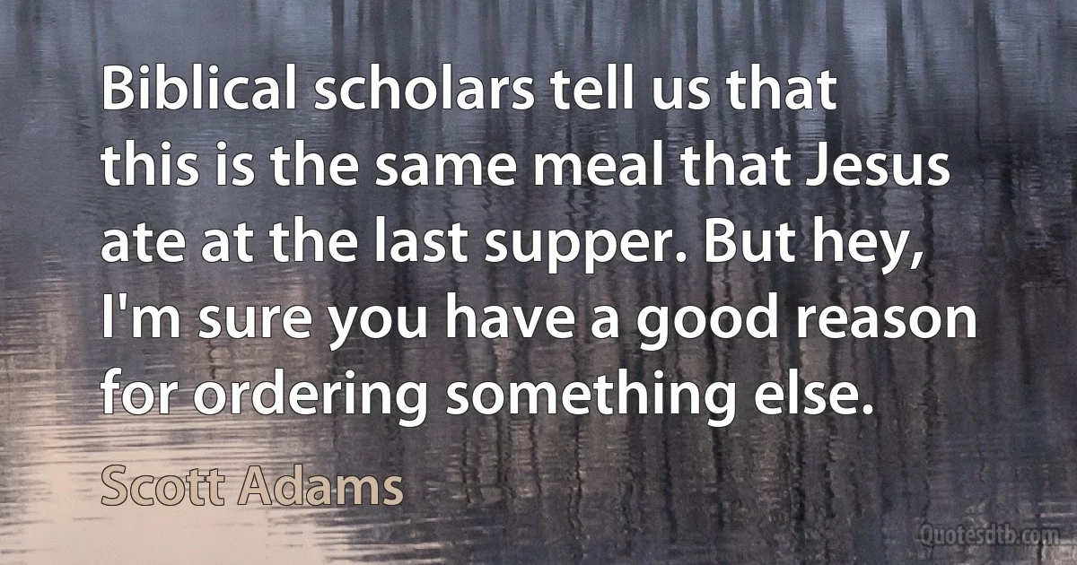 Biblical scholars tell us that this is the same meal that Jesus ate at the last supper. But hey, I'm sure you have a good reason for ordering something else. (Scott Adams)