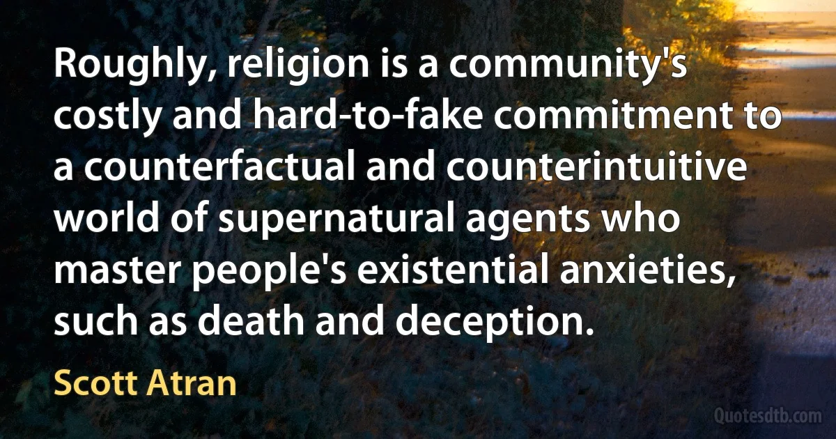 Roughly, religion is a community's costly and hard-to-fake commitment to a counterfactual and counterintuitive world of supernatural agents who master people's existential anxieties, such as death and deception. (Scott Atran)