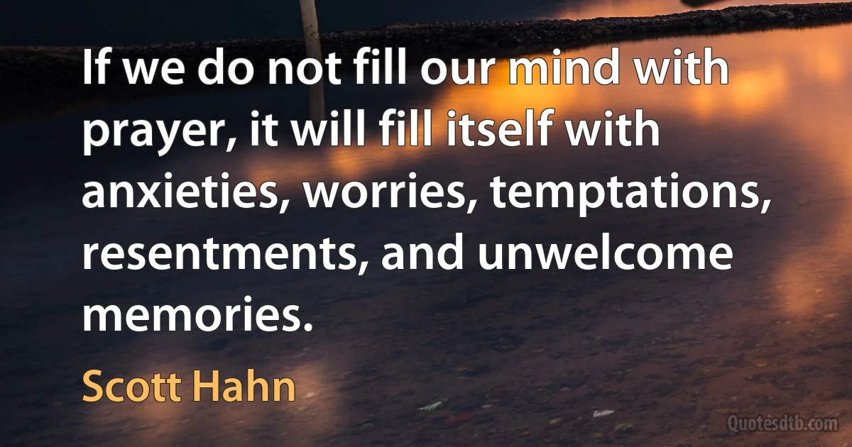 If we do not fill our mind with prayer, it will fill itself with anxieties, worries, temptations, resentments, and unwelcome memories. (Scott Hahn)