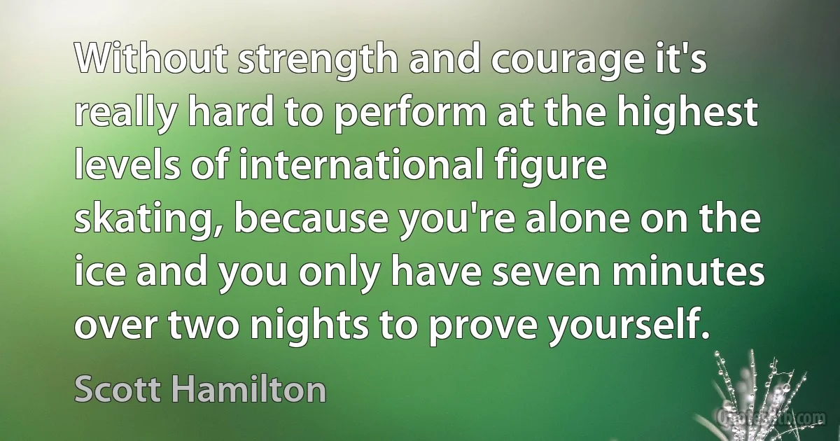 Without strength and courage it's really hard to perform at the highest levels of international figure skating, because you're alone on the ice and you only have seven minutes over two nights to prove yourself. (Scott Hamilton)