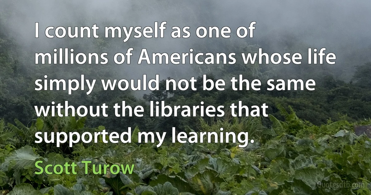 I count myself as one of millions of Americans whose life simply would not be the same without the libraries that supported my learning. (Scott Turow)