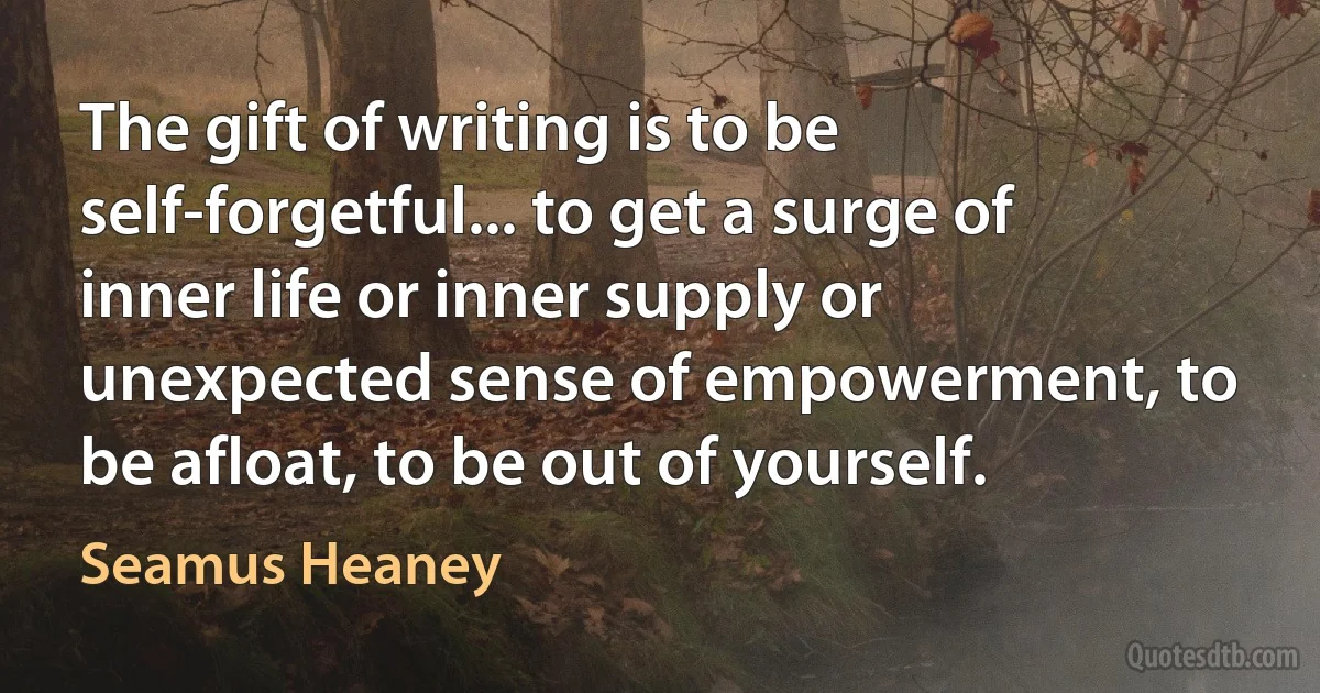 The gift of writing is to be self-forgetful... to get a surge of inner life or inner supply or unexpected sense of empowerment, to be afloat, to be out of yourself. (Seamus Heaney)