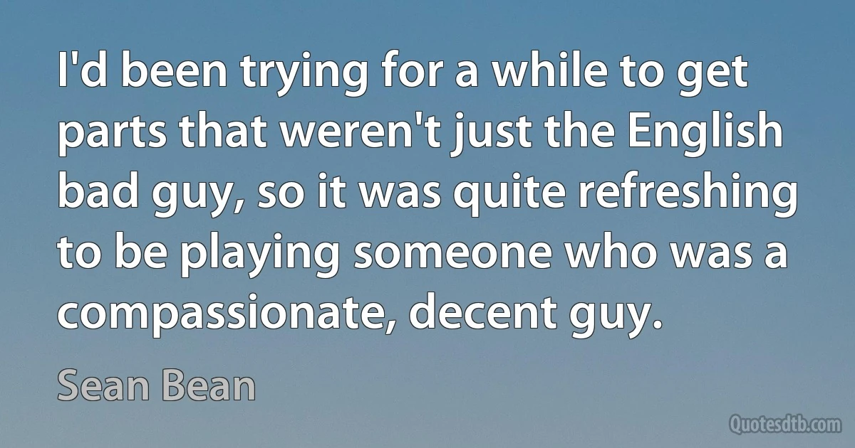 I'd been trying for a while to get parts that weren't just the English bad guy, so it was quite refreshing to be playing someone who was a compassionate, decent guy. (Sean Bean)