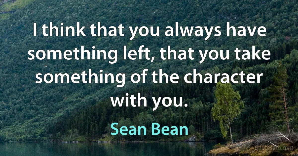 I think that you always have something left, that you take something of the character with you. (Sean Bean)