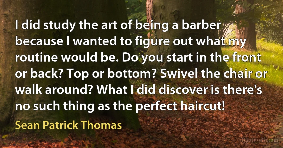 I did study the art of being a barber because I wanted to figure out what my routine would be. Do you start in the front or back? Top or bottom? Swivel the chair or walk around? What I did discover is there's no such thing as the perfect haircut! (Sean Patrick Thomas)