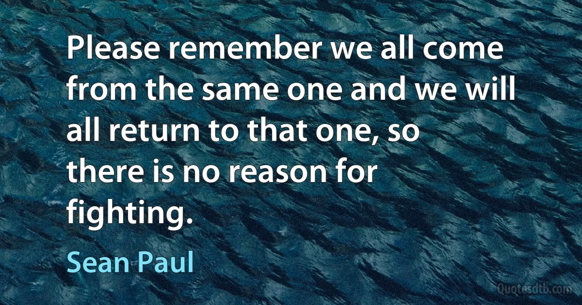 Please remember we all come from the same one and we will all return to that one, so there is no reason for fighting. (Sean Paul)