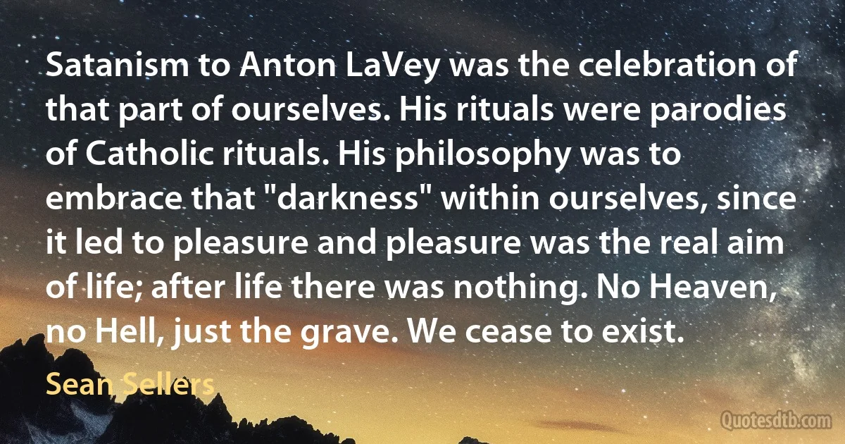 Satanism to Anton LaVey was the celebration of that part of ourselves. His rituals were parodies of Catholic rituals. His philosophy was to embrace that "darkness" within ourselves, since it led to pleasure and pleasure was the real aim of life; after life there was nothing. No Heaven, no Hell, just the grave. We cease to exist. (Sean Sellers)