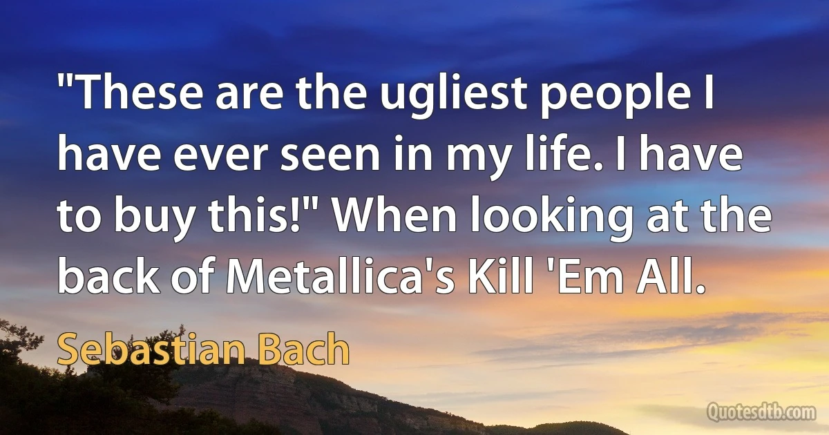 "These are the ugliest people I have ever seen in my life. I have to buy this!" When looking at the back of Metallica's Kill 'Em All. (Sebastian Bach)