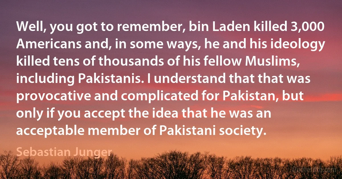 Well, you got to remember, bin Laden killed 3,000 Americans and, in some ways, he and his ideology killed tens of thousands of his fellow Muslims, including Pakistanis. I understand that that was provocative and complicated for Pakistan, but only if you accept the idea that he was an acceptable member of Pakistani society. (Sebastian Junger)