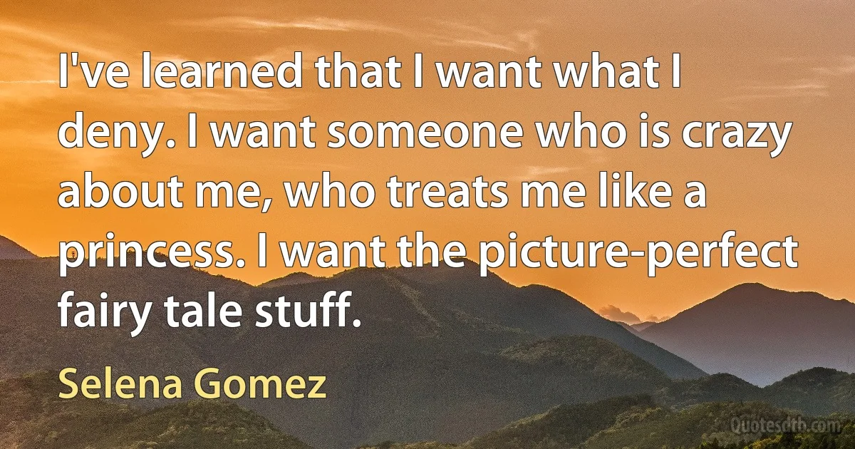 I've learned that I want what I deny. I want someone who is crazy about me, who treats me like a princess. I want the picture-perfect fairy tale stuff. (Selena Gomez)