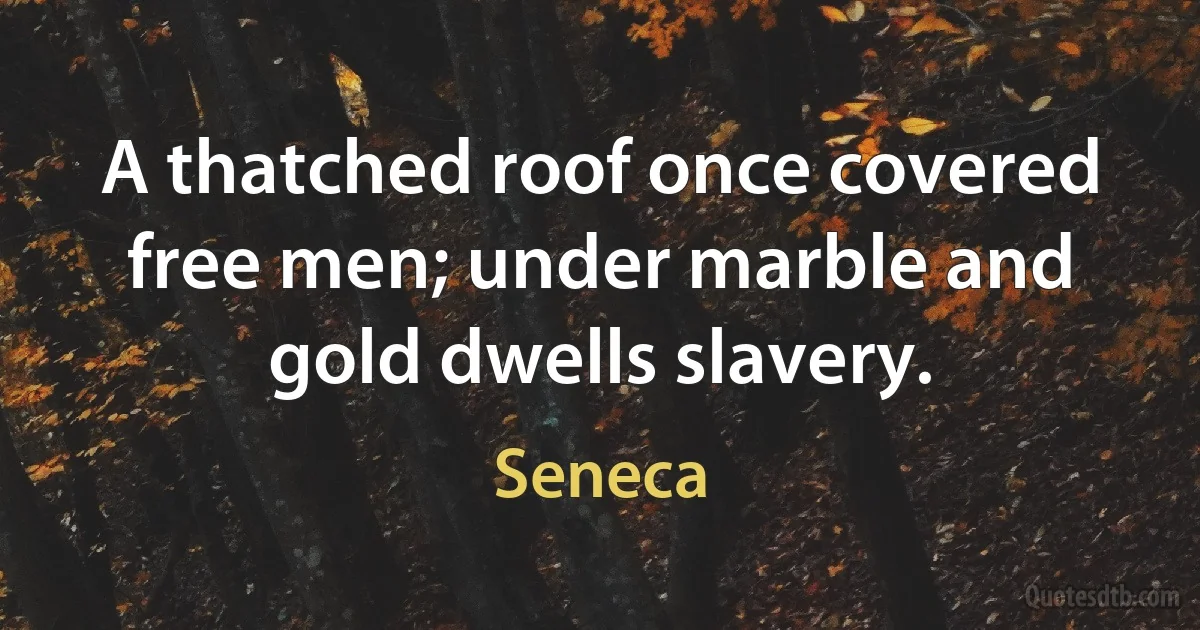 A thatched roof once covered free men; under marble and gold dwells slavery. (Seneca)