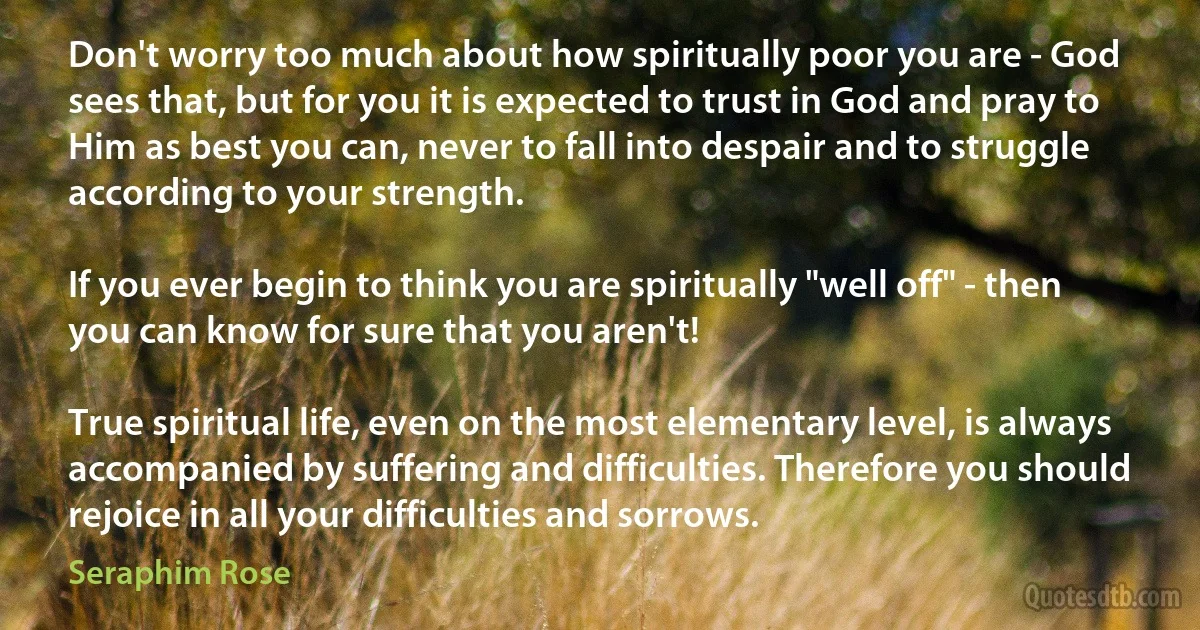 Don't worry too much about how spiritually poor you are - God sees that, but for you it is expected to trust in God and pray to Him as best you can, never to fall into despair and to struggle according to your strength.

If you ever begin to think you are spiritually "well off" - then you can know for sure that you aren't! 

True spiritual life, even on the most elementary level, is always accompanied by suffering and difficulties. Therefore you should rejoice in all your difficulties and sorrows. (Seraphim Rose)