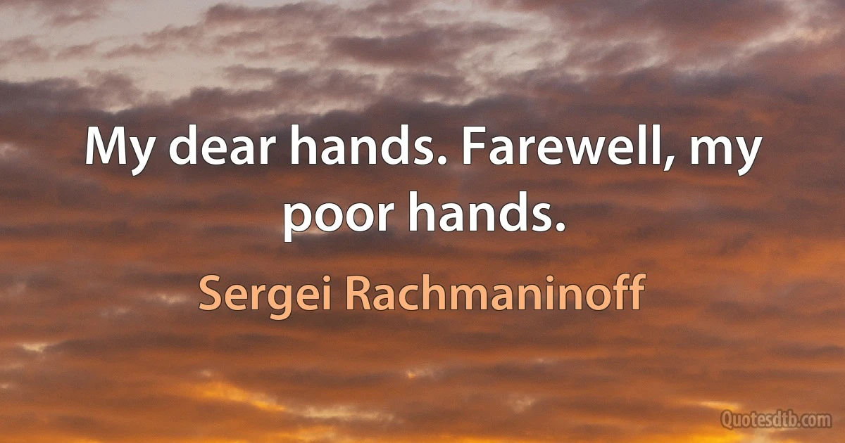 My dear hands. Farewell, my poor hands. (Sergei Rachmaninoff)