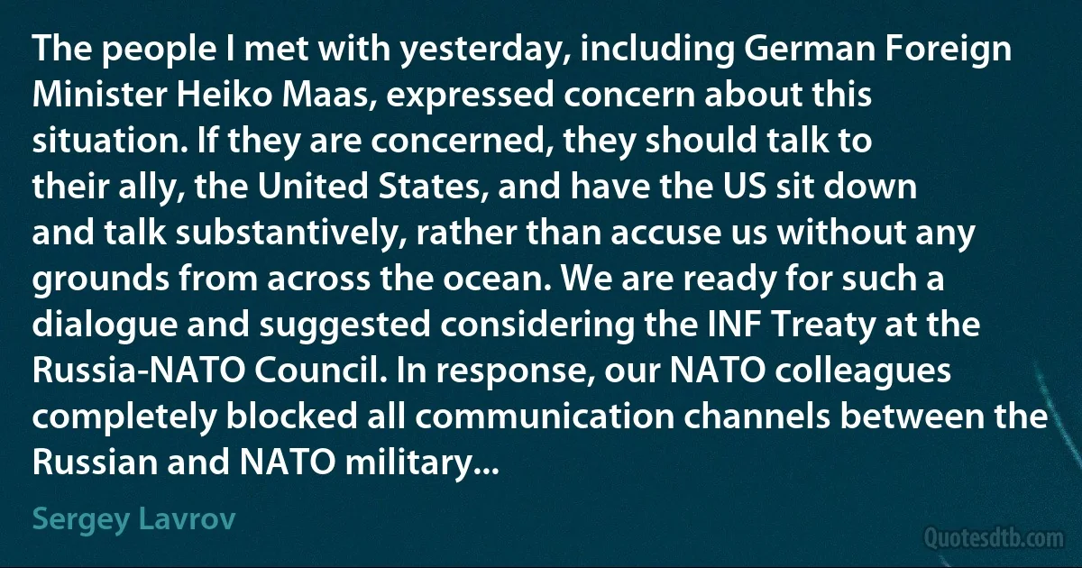 The people I met with yesterday, including German Foreign Minister Heiko Maas, expressed concern about this situation. If they are concerned, they should talk to their ally, the United States, and have the US sit down and talk substantively, rather than accuse us without any grounds from across the ocean. We are ready for such a dialogue and suggested considering the INF Treaty at the Russia-NATO Council. In response, our NATO colleagues completely blocked all communication channels between the Russian and NATO military... (Sergey Lavrov)