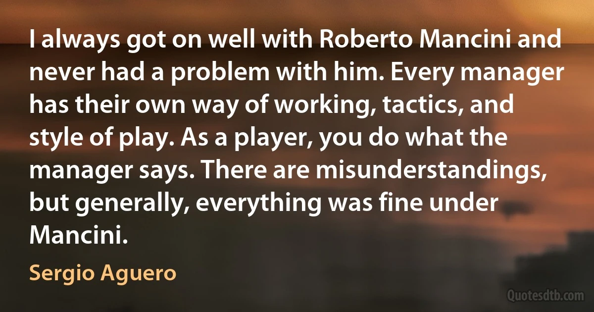 I always got on well with Roberto Mancini and never had a problem with him. Every manager has their own way of working, tactics, and style of play. As a player, you do what the manager says. There are misunderstandings, but generally, everything was fine under Mancini. (Sergio Aguero)