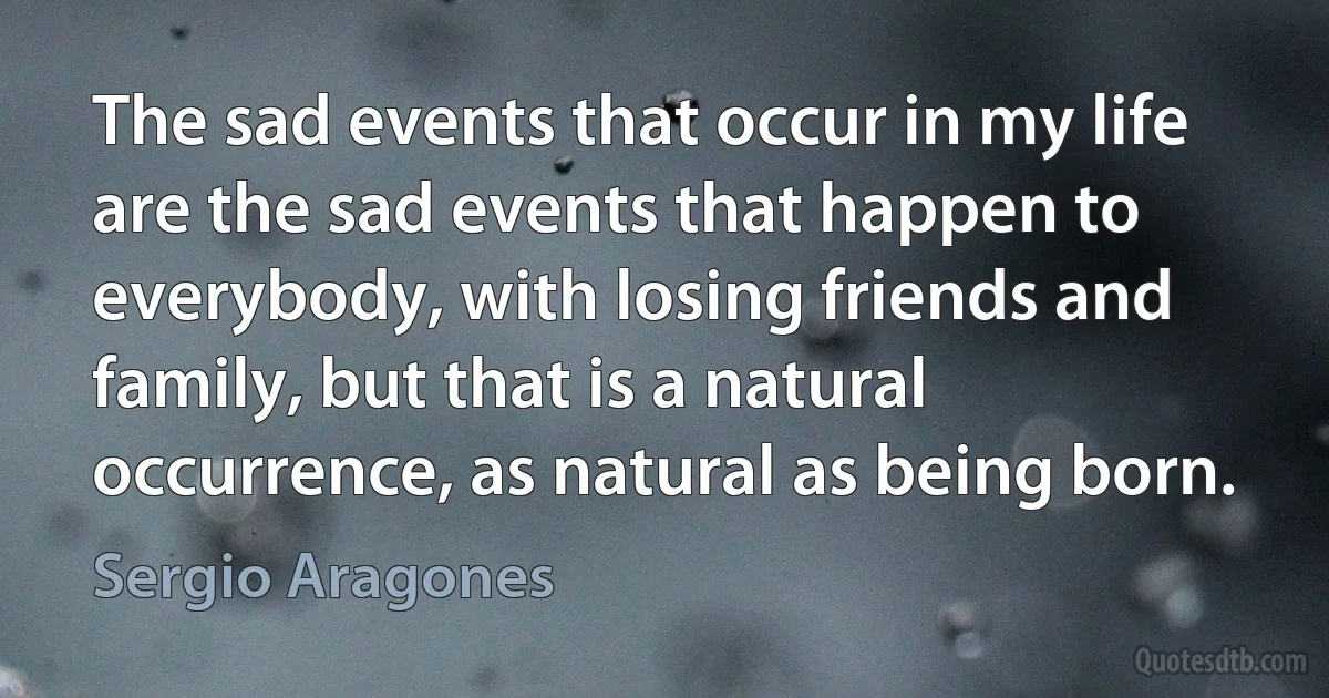 The sad events that occur in my life are the sad events that happen to everybody, with losing friends and family, but that is a natural occurrence, as natural as being born. (Sergio Aragones)